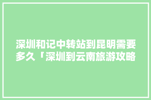 深圳和记中转站到昆明需要多久「深圳到云南旅游攻略3天3夜」 深圳和记中转站到昆明需要多久「深圳到云南旅游攻略3天3夜」 汽车常识