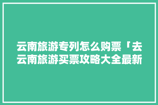 云南旅游专列怎么购票「去云南旅游买票攻略大全最新」 云南旅游专列怎么购票「去云南旅游买票攻略大全最新」 美食菜谱