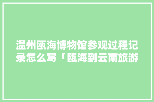 温州瓯海博物馆参观过程记录怎么写「瓯海到云南旅游攻略路线」 温州瓯海博物馆参观过程记录怎么写「瓯海到云南旅游攻略路线」 美食菜谱