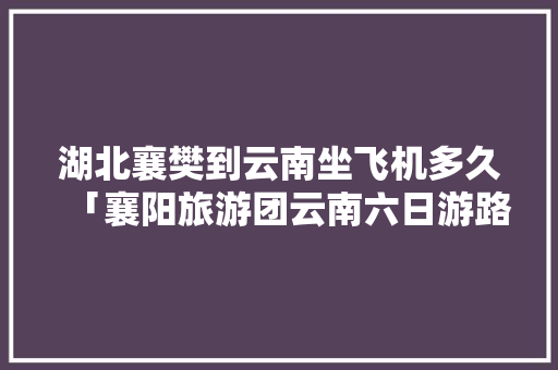 湖北襄樊到云南坐飞机多久「襄阳旅游团云南六日游路线」 湖北襄樊到云南坐飞机多久「襄阳旅游团云南六日游路线」 旅游攻略