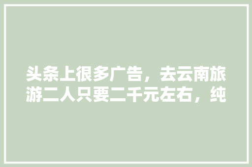 头条上很多广告，去云南旅游二人只要二千元左右，纯玩全程无购物6天5夜是真的吗「云南旅游攻略2天2夜免费」 头条上很多广告，去云南旅游二人只要二千元左右，纯玩全程无购物6天5夜是真的吗「云南旅游攻略2天2夜免费」 健康母婴