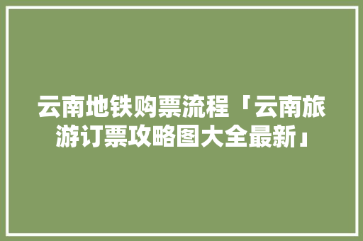 云南地铁购票流程「云南旅游订票攻略图大全最新」 云南地铁购票流程「云南旅游订票攻略图大全最新」 汽车常识