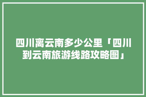 四川离云南多少公里「四川到云南旅游线路攻略图」 四川离云南多少公里「四川到云南旅游线路攻略图」 教育法律