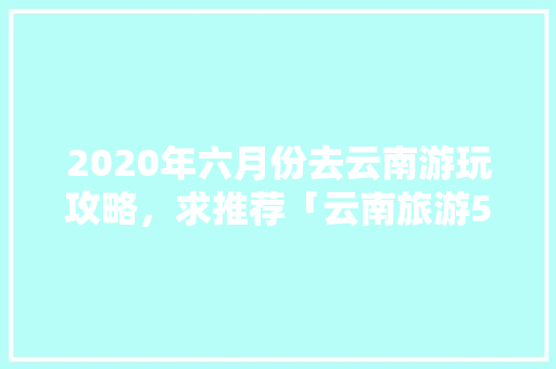 2020年六月份去云南游玩攻略，求推荐「云南旅游5月份攻略图」 2020年六月份去云南游玩攻略，求推荐「云南旅游5月份攻略图」 汽车常识