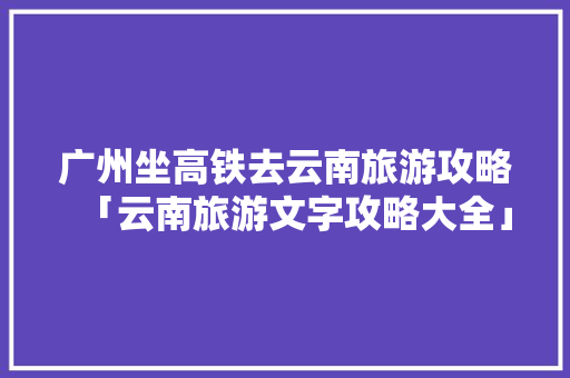 广州坐高铁去云南旅游攻略「云南旅游文字攻略大全」 广州坐高铁去云南旅游攻略「云南旅游文字攻略大全」 健康母婴