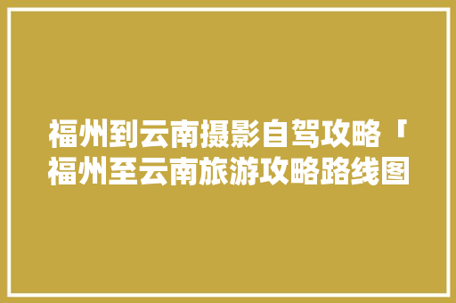 福州到云南摄影自驾攻略「福州至云南旅游攻略路线图」 福州到云南摄影自驾攻略「福州至云南旅游攻略路线图」 健康母婴