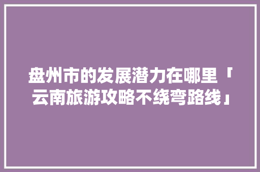 盘州市的发展潜力在哪里「云南旅游攻略不绕弯路线」 盘州市的发展潜力在哪里「云南旅游攻略不绕弯路线」 汽车常识