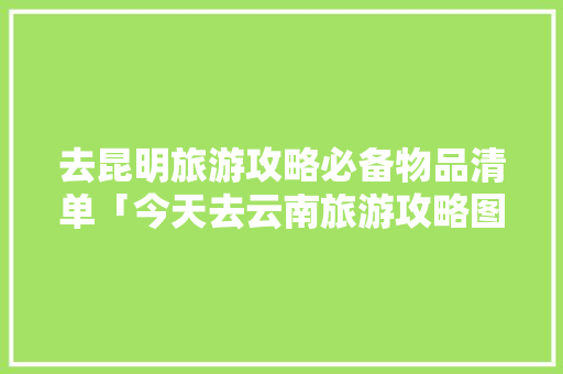 去昆明旅游攻略必备物品清单「今天去云南旅游攻略图片大全」 去昆明旅游攻略必备物品清单「今天去云南旅游攻略图片大全」 美食菜谱
