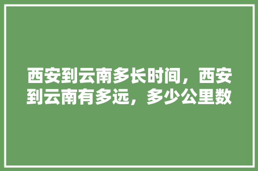 西安到云南多长时间，西安到云南有多远，多少公里数「西安到云南旅游攻略多远路程」 西安到云南多长时间，西安到云南有多远，多少公里数「西安到云南旅游攻略多远路程」 汽车常识