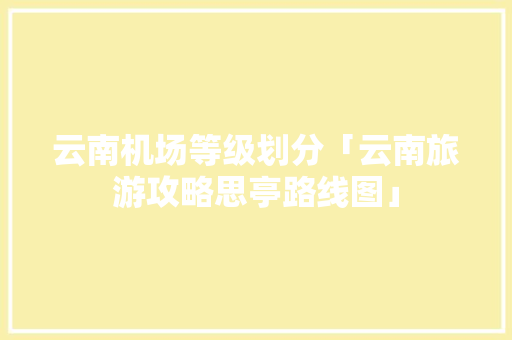 云南机场等级划分「云南旅游攻略思亭路线图」 云南机场等级划分「云南旅游攻略思亭路线图」 手机电脑
