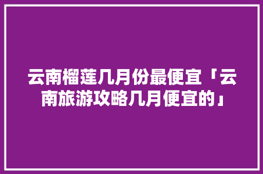 云南榴莲几月份最便宜「云南旅游攻略几月便宜的」 云南榴莲几月份最便宜「云南旅游攻略几月便宜的」 健康母婴