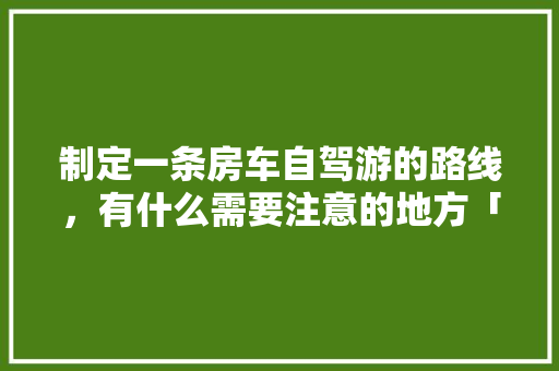 制定一条房车自驾游的路线，有什么需要注意的地方「云南旅游房车自驾攻略图片」 制定一条房车自驾游的路线，有什么需要注意的地方「云南旅游房车自驾攻略图片」 手机电脑