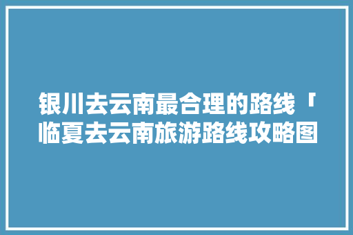 银川去云南最合理的路线「临夏去云南旅游路线攻略图」 银川去云南最合理的路线「临夏去云南旅游路线攻略图」 手机电脑