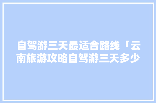 自驾游三天最适合路线「云南旅游攻略自驾游三天多少钱」 自驾游三天最适合路线「云南旅游攻略自驾游三天多少钱」 健康母婴