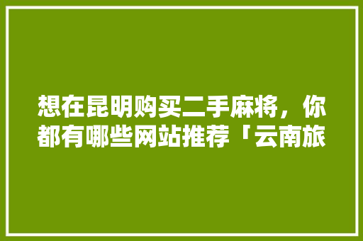 想在昆明购买二手麻将，你都有哪些网站推荐「云南旅游攻略跟团游淘宝哪个好」 想在昆明购买二手麻将，你都有哪些网站推荐「云南旅游攻略跟团游淘宝哪个好」 健康母婴