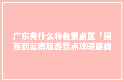 广东有什么特色景点区「揭西到云南旅游景点攻略路线」 广东有什么特色景点区「揭西到云南旅游景点攻略路线」 美食菜谱