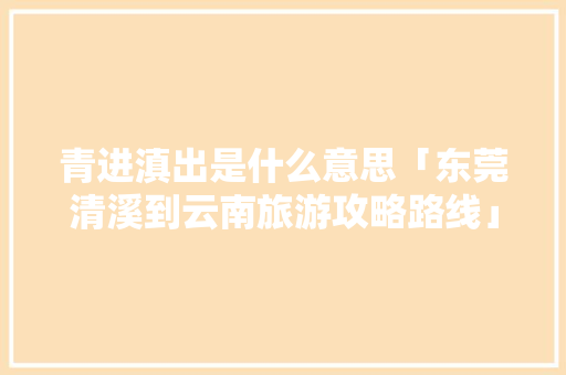 青进滇出是什么意思「东莞清溪到云南旅游攻略路线」 青进滇出是什么意思「东莞清溪到云南旅游攻略路线」 美食菜谱
