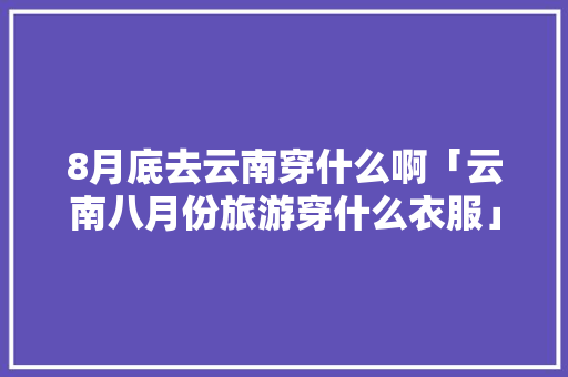 8月底去云南穿什么啊「云南八月份旅游穿什么衣服」 8月底去云南穿什么啊「云南八月份旅游穿什么衣服」 美食菜谱