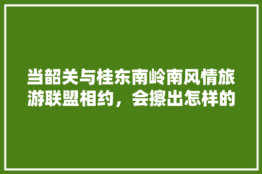 当韶关与桂东南岭南风情旅游联盟相约，会擦出怎样的火花「龙南去云南旅游攻略路线图」 当韶关与桂东南岭南风情旅游联盟相约，会擦出怎样的火花「龙南去云南旅游攻略路线图」 时尚穿搭