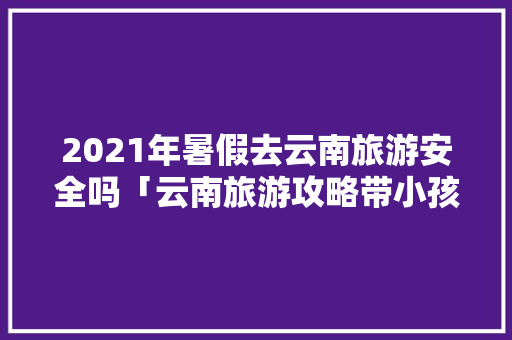2021年暑假去云南旅游安全吗「云南旅游攻略带小孩」 2021年暑假去云南旅游安全吗「云南旅游攻略带小孩」 旅游攻略