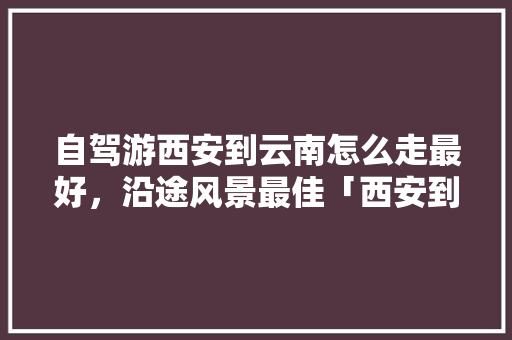 自驾游西安到云南怎么走最好，沿途风景最佳「西安到云南旅游机票攻略图」 自驾游西安到云南怎么走最好，沿途风景最佳「西安到云南旅游机票攻略图」 健康母婴