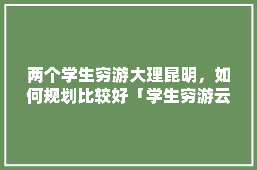 两个学生穷游大理昆明，如何规划比较好「学生穷游云南6天多少钱」 两个学生穷游大理昆明，如何规划比较好「学生穷游云南6天多少钱」 手机电脑