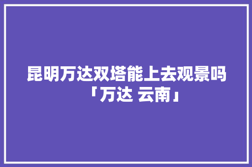 昆明万达双塔能上去观景吗「万达 云南」 昆明万达双塔能上去观景吗「万达 云南」 手机电脑