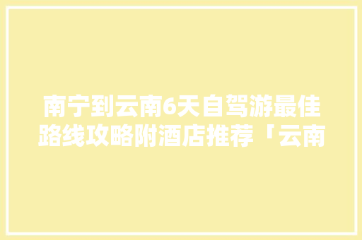 南宁到云南6天自驾游最佳路线攻略附酒店推荐「云南旅游攻略路线最佳路线」 南宁到云南6天自驾游最佳路线攻略附酒店推荐「云南旅游攻略路线最佳路线」 旅游攻略