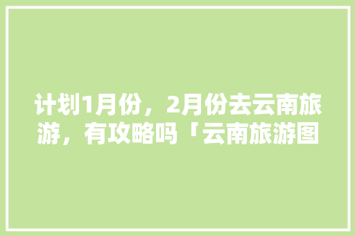 计划1月份，2月份去云南旅游，有攻略吗「云南旅游图片详细攻略大全」 计划1月份，2月份去云南旅游，有攻略吗「云南旅游图片详细攻略大全」 教育法律