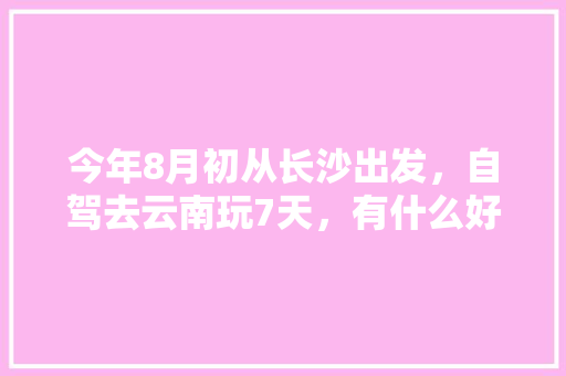 今年8月初从长沙出发，自驾去云南玩7天，有什么好的攻略线路可以推荐呢「北京长沙自驾游攻略」 今年8月初从长沙出发，自驾去云南玩7天，有什么好的攻略线路可以推荐呢「北京长沙自驾游攻略」 旅游攻略