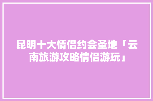昆明十大情侣约会圣地「云南旅游攻略情侣游玩」 昆明十大情侣约会圣地「云南旅游攻略情侣游玩」 汽车常识