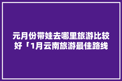 元月份带娃去哪里旅游比较好「1月云南旅游最佳路线」 元月份带娃去哪里旅游比较好「1月云南旅游最佳路线」 汽车常识