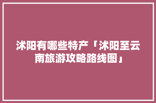 沭阳有哪些特产「沭阳至云南旅游攻略路线图」 沭阳有哪些特产「沭阳至云南旅游攻略路线图」 手机电脑