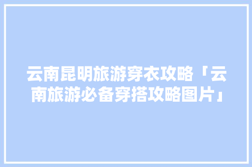 云南昆明旅游穿衣攻略「云南旅游必备穿搭攻略图片」 云南昆明旅游穿衣攻略「云南旅游必备穿搭攻略图片」 汽车常识