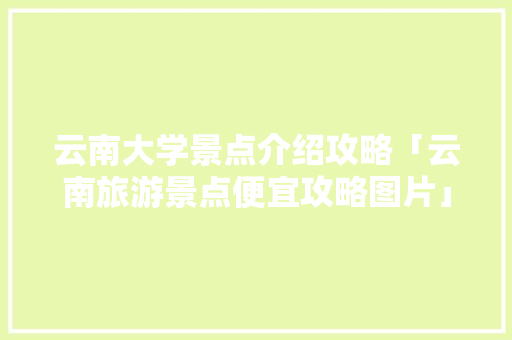 云南大学景点介绍攻略「云南旅游景点便宜攻略图片」 云南大学景点介绍攻略「云南旅游景点便宜攻略图片」 汽车常识
