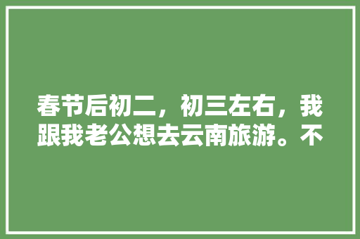 春节后初二，初三左右，我跟我老公想去云南旅游。不知道那个时间去还能玩到什么好玩的？有没有具体的攻略「目前云南最新旅游攻略」 春节后初二，初三左右，我跟我老公想去云南旅游。不知道那个时间去还能玩到什么好玩的？有没有具体的攻略「目前云南最新旅游攻略」 美食菜谱