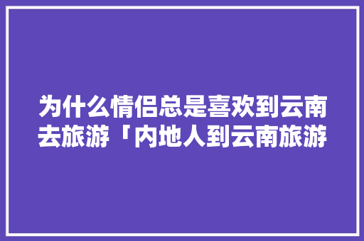为什么情侣总是喜欢到云南去旅游「内地人到云南旅游攻略图」 为什么情侣总是喜欢到云南去旅游「内地人到云南旅游攻略图」 健康母婴