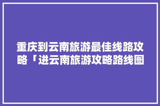重庆到云南旅游最佳线路攻略「进云南旅游攻略路线图片大全」 重庆到云南旅游最佳线路攻略「进云南旅游攻略路线图片大全」 汽车常识