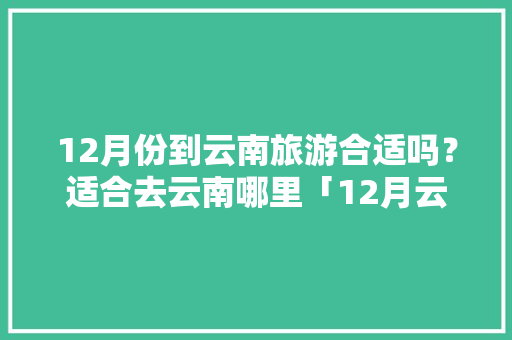 12月份到云南旅游合适吗？适合去云南哪里「12月云南旅游攻略全部路线」 12月份到云南旅游合适吗？适合去云南哪里「12月云南旅游攻略全部路线」 汽车常识