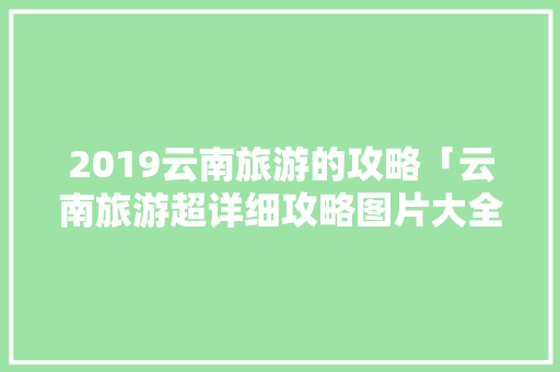 2019云南旅游的攻略「云南旅游超详细攻略图片大全」 2019云南旅游的攻略「云南旅游超详细攻略图片大全」 美食菜谱