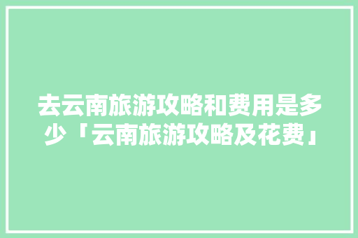 去云南旅游攻略和费用是多少「云南旅游攻略及花费」 去云南旅游攻略和费用是多少「云南旅游攻略及花费」 教育法律