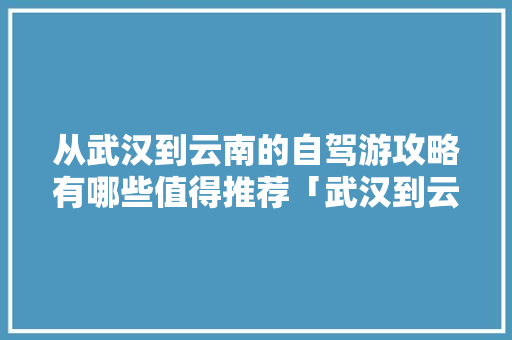从武汉到云南的自驾游攻略有哪些值得推荐「武汉到云南旅游攻略暑假游玩」 从武汉到云南的自驾游攻略有哪些值得推荐「武汉到云南旅游攻略暑假游玩」 美食菜谱