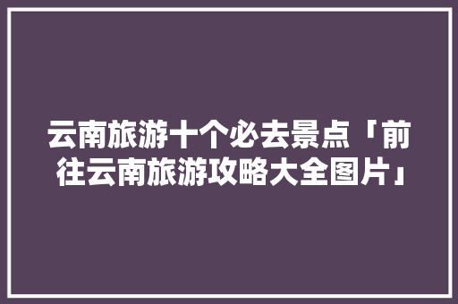 云南旅游十个必去景点「前往云南旅游攻略大全图片」 云南旅游十个必去景点「前往云南旅游攻略大全图片」 时尚穿搭
