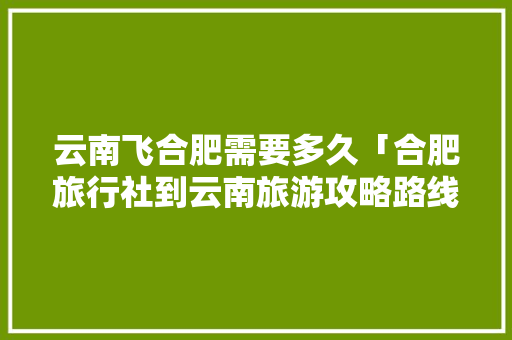 云南飞合肥需要多久「合肥旅行社到云南旅游攻略路线」 云南飞合肥需要多久「合肥旅行社到云南旅游攻略路线」 汽车常识