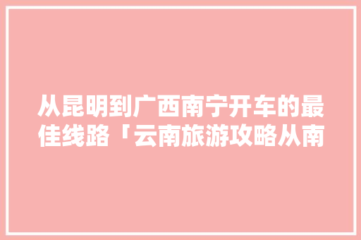 从昆明到广西南宁开车的最佳线路「云南旅游攻略从南宁出发要多久」 从昆明到广西南宁开车的最佳线路「云南旅游攻略从南宁出发要多久」 手机电脑