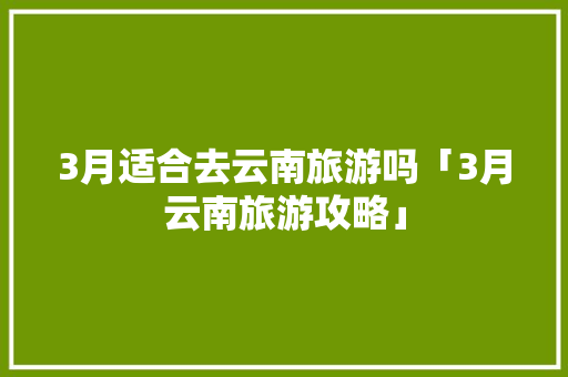 3月适合去云南旅游吗「3月云南旅游攻略」 3月适合去云南旅游吗「3月云南旅游攻略」 手机电脑