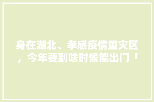 身在湖北、孝感疫情重灾区，今年要到啥时候能出门「孝感到云南旅游线路攻略图」 身在湖北、孝感疫情重灾区，今年要到啥时候能出门「孝感到云南旅游线路攻略图」 手机电脑