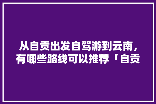 从自贡出发自驾游到云南，有哪些路线可以推荐「自贡至云南旅游攻略路线」 从自贡出发自驾游到云南，有哪些路线可以推荐「自贡至云南旅游攻略路线」 美食菜谱