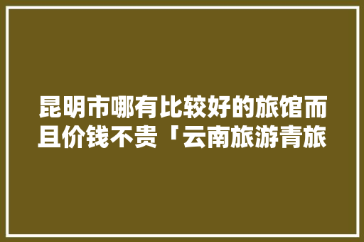 昆明市哪有比较好的旅馆而且价钱不贵「云南旅游青旅攻略路线图」 昆明市哪有比较好的旅馆而且价钱不贵「云南旅游青旅攻略路线图」 旅游攻略