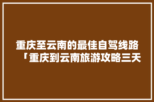 重庆至云南的最佳自驾线路「重庆到云南旅游攻略三天三夜」 重庆至云南的最佳自驾线路「重庆到云南旅游攻略三天三夜」 汽车常识